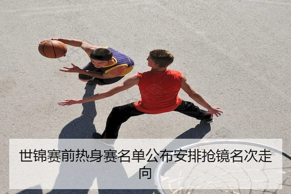 世锦赛前热身赛名单公布安排抢镜名次走向